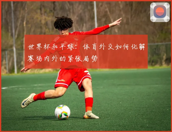 世界杯和平球：体育外交如何化解赛场内外的紧张局势