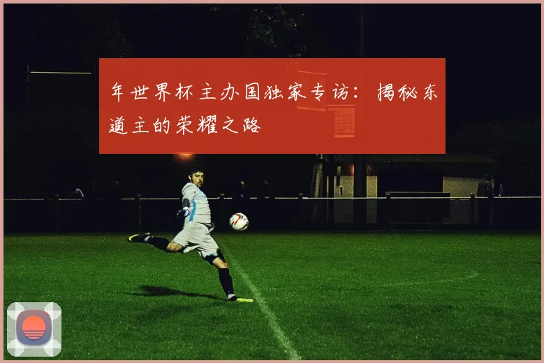 年世界杯主办国独家专访：揭秘东道主的荣耀之路