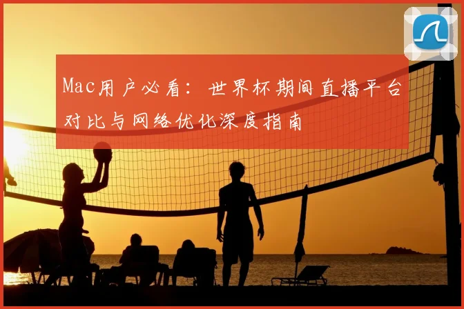 Mac用户必看：世界杯期间直播平台对比与网络优化深度指南
