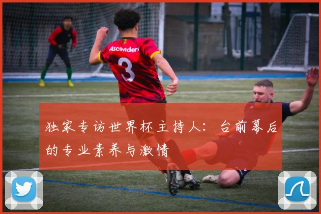独家专访世界杯主持人:台前幕后的专业素养与激情