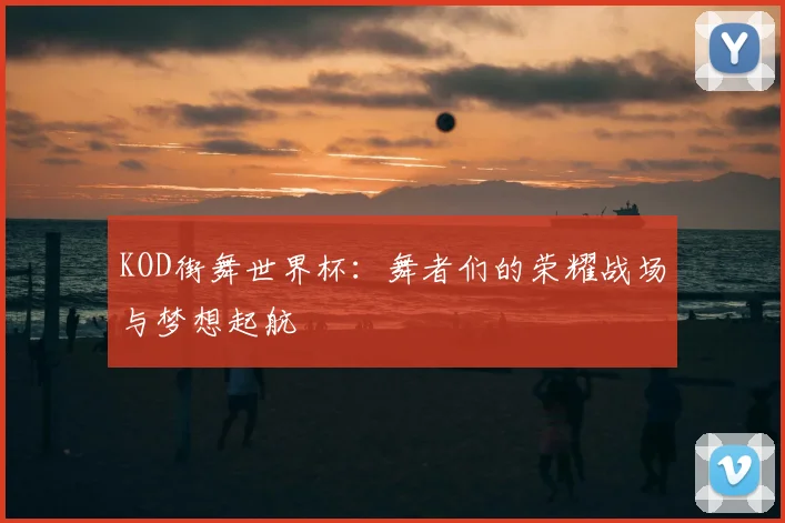 KOD街舞世界杯：舞者们的荣耀战场与梦想起航