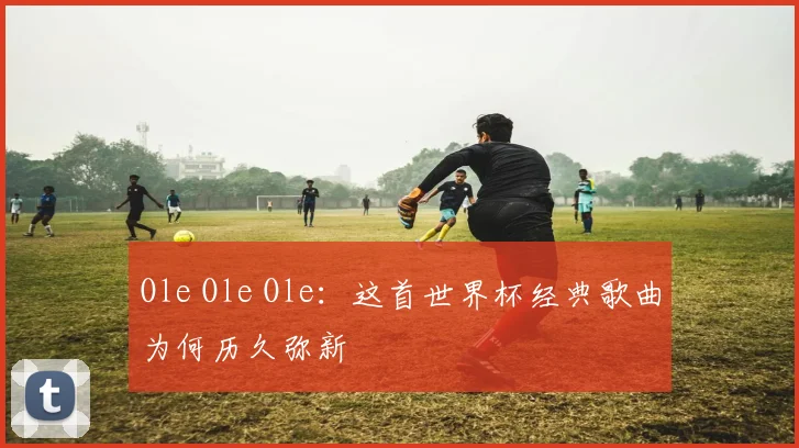 Ole Ole Ole：这首世界杯经典歌曲为何历久弥新