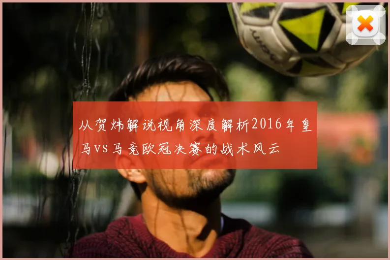 从贺炜解说视角深度解析2016年皇马vs马竞欧冠决赛的战术风云