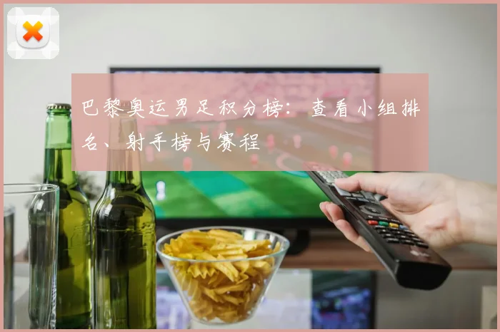 巴黎奥运男足积分榜:查看小组排名、射手榜与赛程