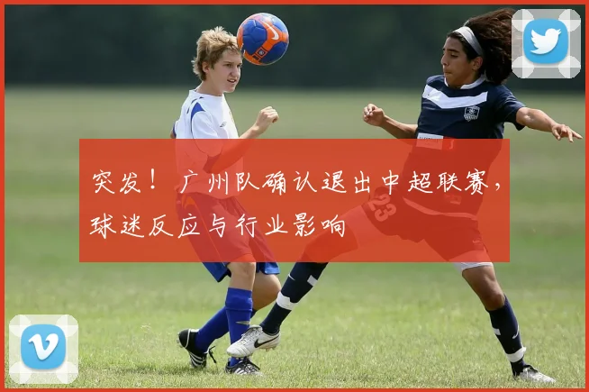 突发！广州队确认退出中超联赛，球迷反应与行业影响