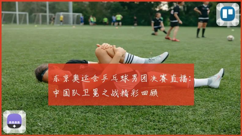 东京奥运会乒乓球男团决赛直播：中国队卫冕之战精彩回顾