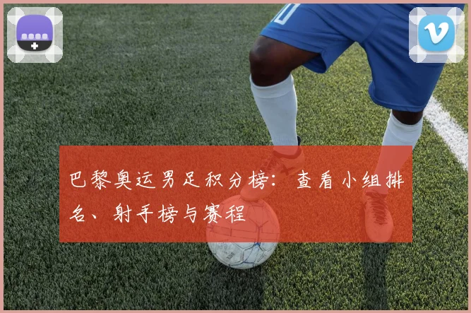 巴黎奥运男足积分榜：查看小组排名、射手榜与赛程