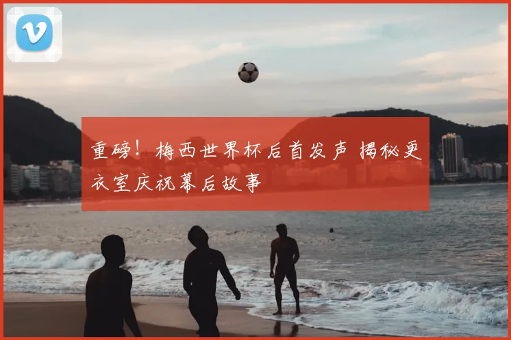 重磅！梅西世界杯后首发声 揭秘更衣室庆祝幕后故事