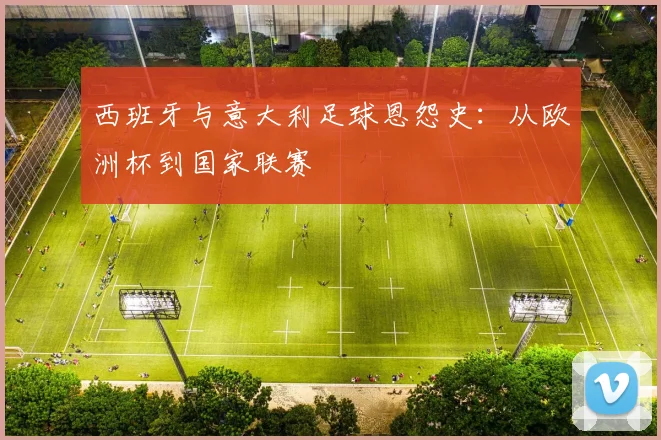 西班牙与意大利足球恩怨史：从欧洲杯到国家联赛