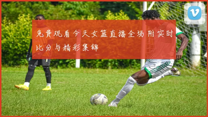 免费观看今天女篮直播全场 附实时比分与精彩集锦