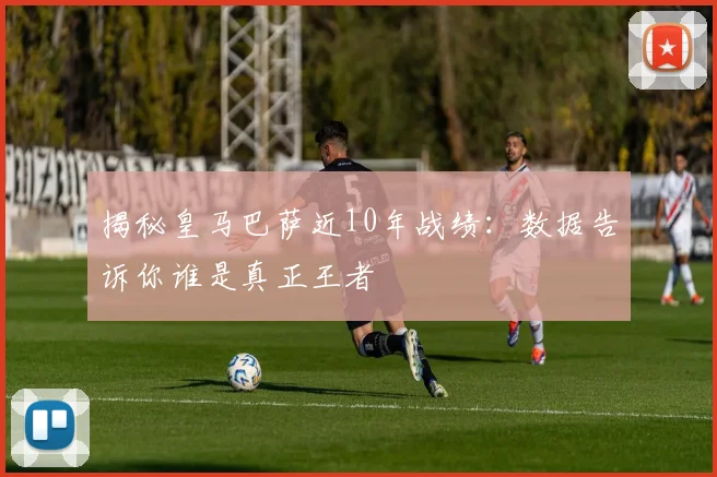 揭秘皇马巴萨近10年战绩：数据告诉你谁是真正王者