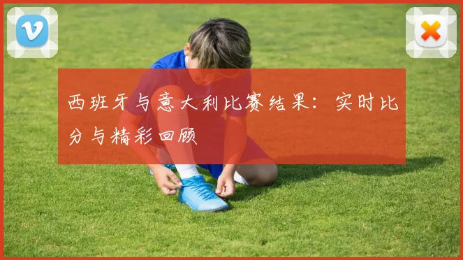 西班牙与意大利比赛结果：实时比分与精彩回顾