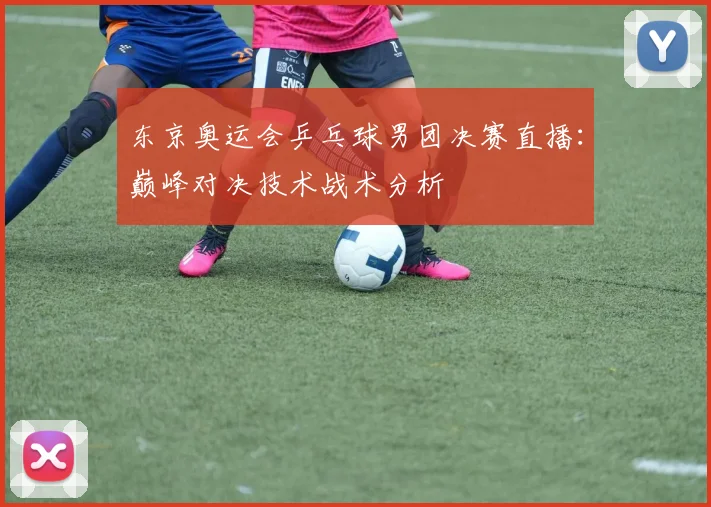 东京奥运会乒乓球男团决赛直播：巅峰对决技术战术分析