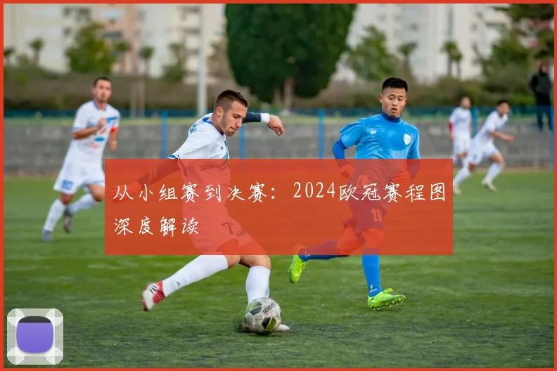 从小组赛到决赛：2024欧冠赛程图深度解读
