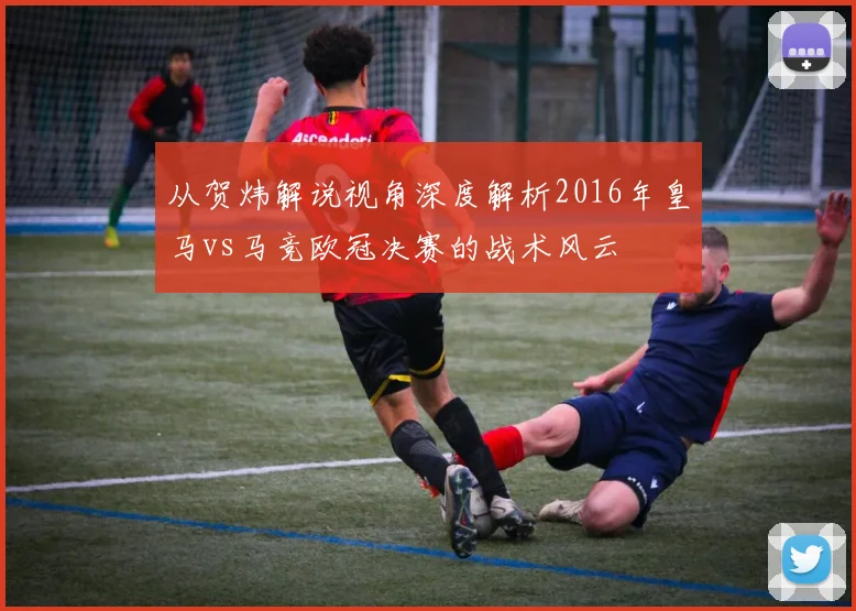 从贺炜解说视角深度解析2016年皇马vs马竞欧冠决赛的战术风云
