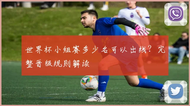 世界杯小组赛多少名可以出线？完整晋级规则解读